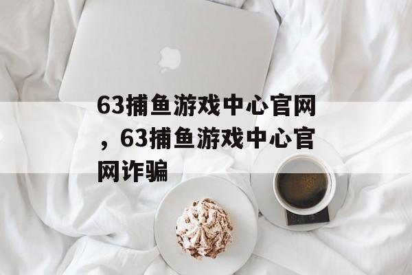 63捕鱼游戏中心官网，63捕鱼游戏中心官网诈骗